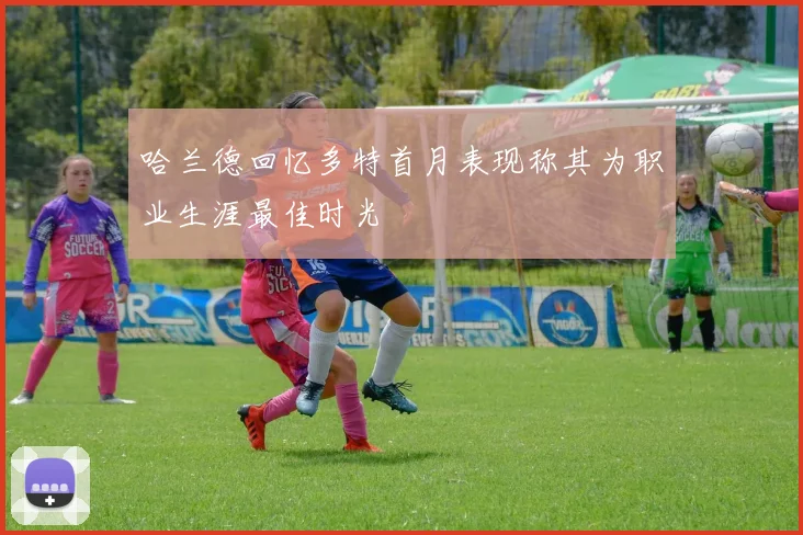 哈兰德回忆多特首月表现称其为职业生涯最佳时光