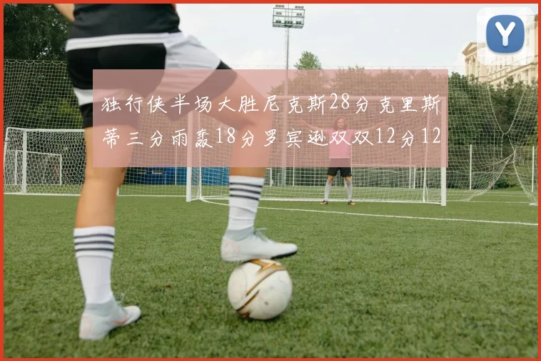 独行侠半场大胜尼克斯28分克里斯蒂三分雨轰18分罗宾逊双双12分12篮板表现出色