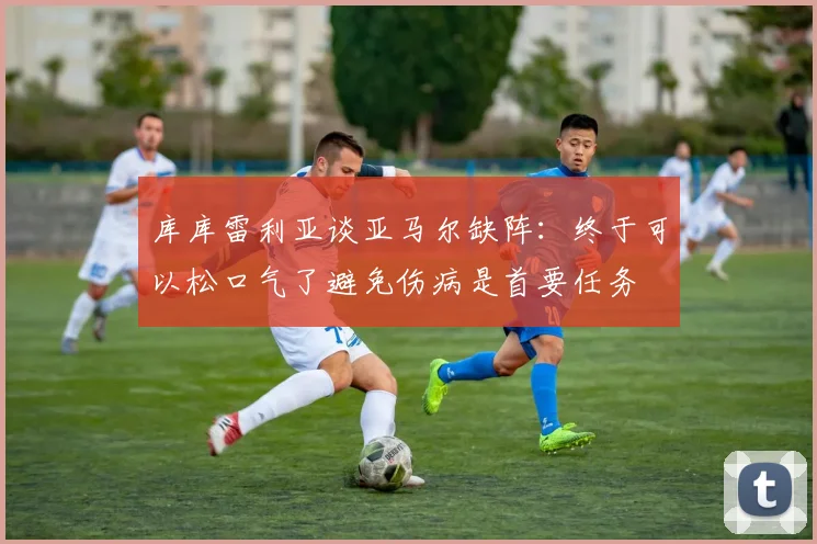 库库雷利亚谈亚马尔缺阵：终于可以松口气了避免伤病是首要任务
