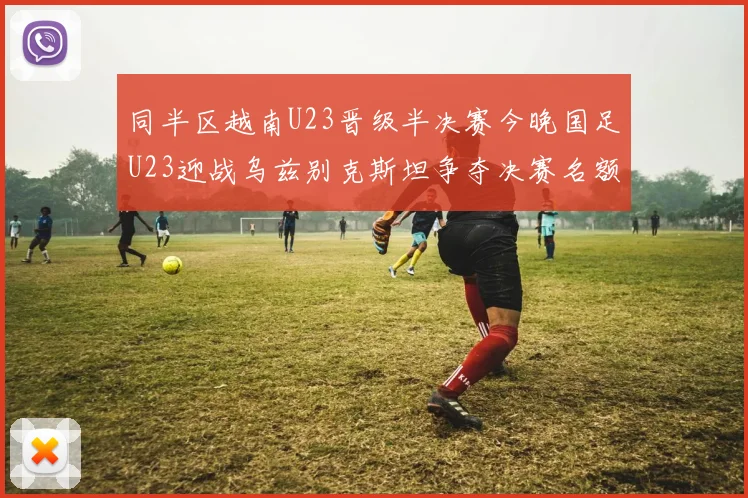 同半区越南U23晋级半决赛今晚国足U23迎战乌兹别克斯坦争夺决赛名额