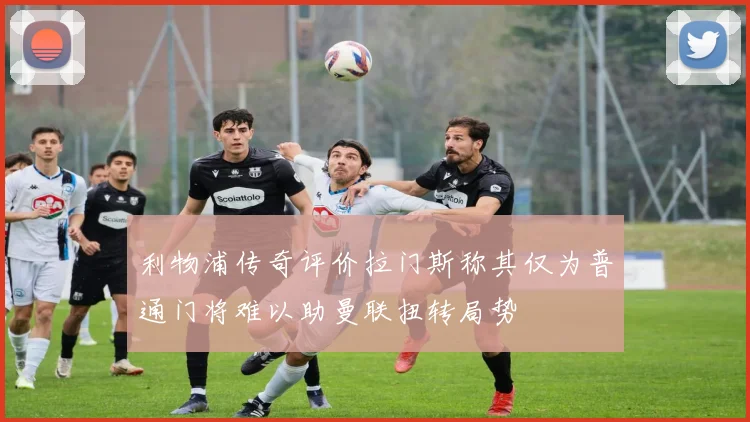 利物浦传奇评价拉门斯称其仅为普通门将难以助曼联扭转局势