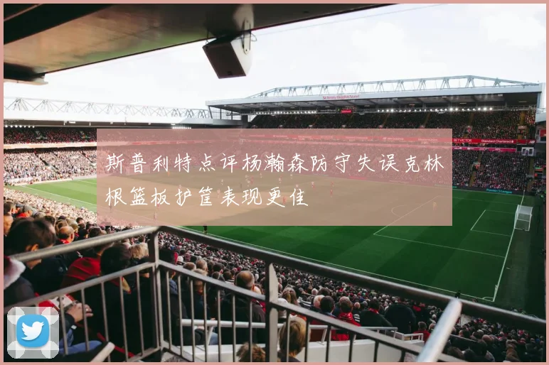 斯普利特点评杨瀚森防守失误克林根篮板护筐表现更佳