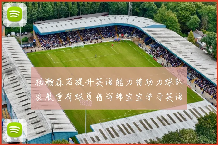 杨瀚森若提升英语能力将助力球队发展曾有球员借海绵宝宝学习英语技巧