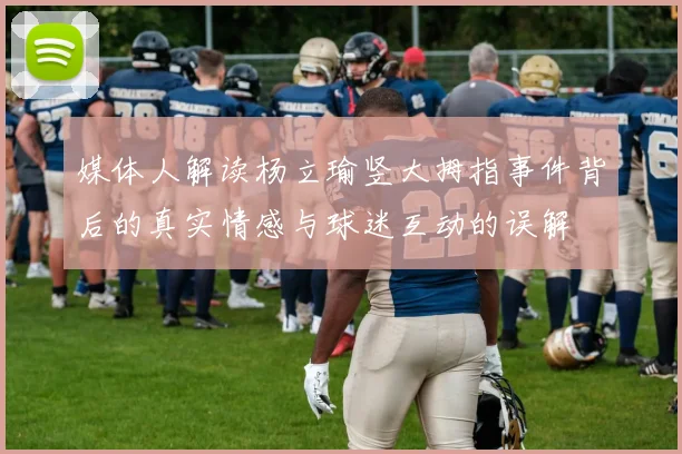 媒体人解读杨立瑜竖大拇指事件背后的真实情感与球迷互动的误解