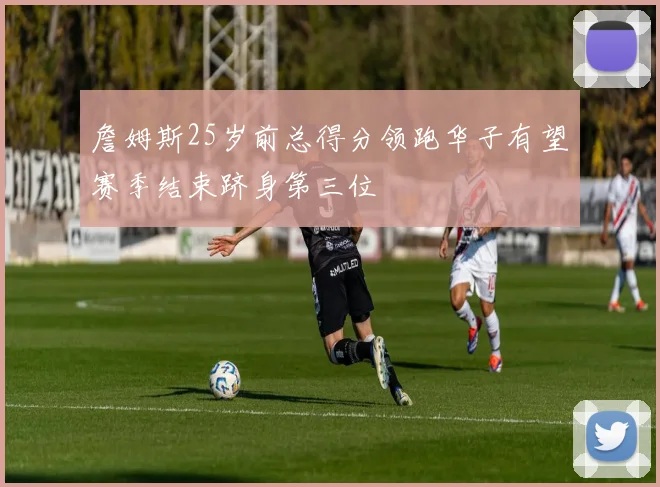 詹姆斯25岁前总得分领跑华子有望赛季结束跻身第三位