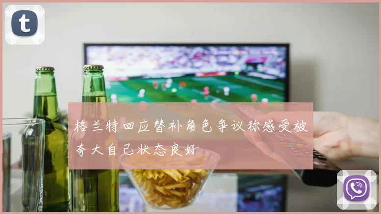 格兰特回应替补角色争议称感受被夸大自己状态良好