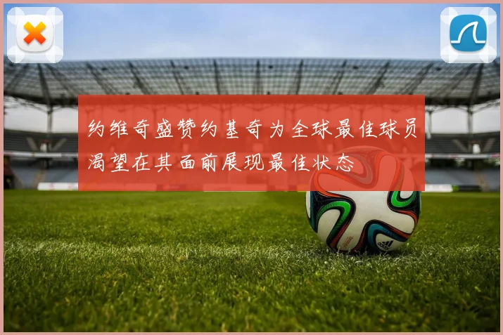约维奇盛赞约基奇为全球最佳球员渴望在其面前展现最佳状态