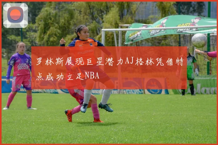 罗林斯展现巨星潜力AJ格林凭借特点成功立足NBA