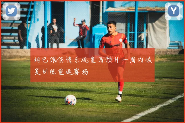 姆巴佩伤情乐观皇马预计一周内恢复训练重返赛场
