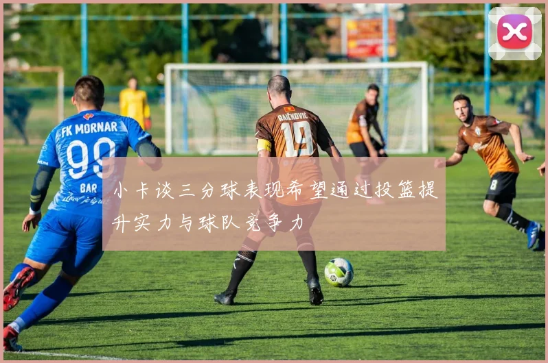 小卡谈三分球表现希望通过投篮提升实力与球队竞争力