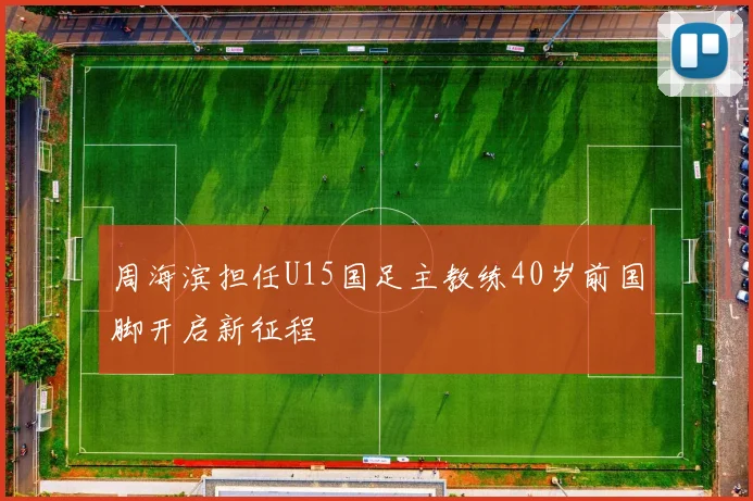 周海滨担任U15国足主教练40岁前国脚开启新征程